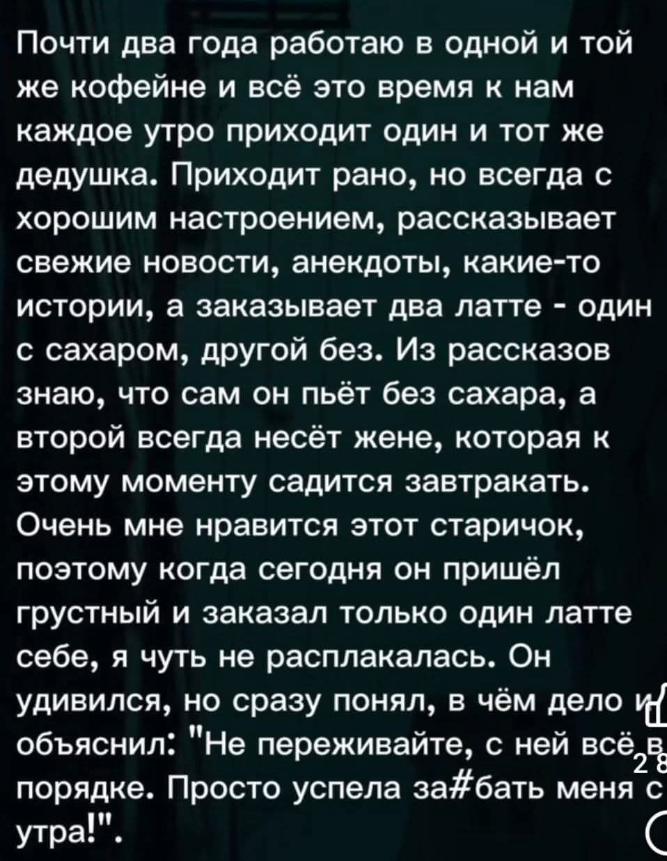 Почти два года работаю в одной и той же кофеине и всё это время к нам каждое утро приходит один и тот же дедушка. Приходит рано, но всегда с хорошим настроением, рассказывает свежие новости, анекдоты, какие-то истории, а заказывает два латте - один с сахаром, другой без. Из рассказов знаю, что сам он пьёт без сахара, а второй всегда несёт жене, которая к этому моменту садится завтракать. Очень мне нравится этот старичок, поэтому когда сегодня он пришёл грустный и заказал только один латте себе, я чуть не расплакалась. Он удивился, но сразу понял, в чём дело и ответил: 