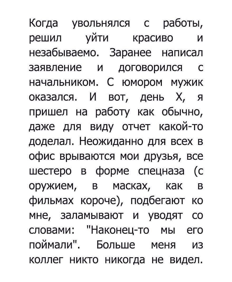 Когда увольнялся с работы, решил уйти красиво и незабываемо. Заранее написал заявление и договорился с начальником. С юмором мужик оказался. И вот, день Х, я пришел на работу как обычно, даже для вида отчет какой-то доделал. Неожиданно для всех в офис врываются мои друзья, все шестеро в форме спецназа (с оружием, в масках, как в фильмах короче), подбегают ко мне, заваливают и уводят со словами: 