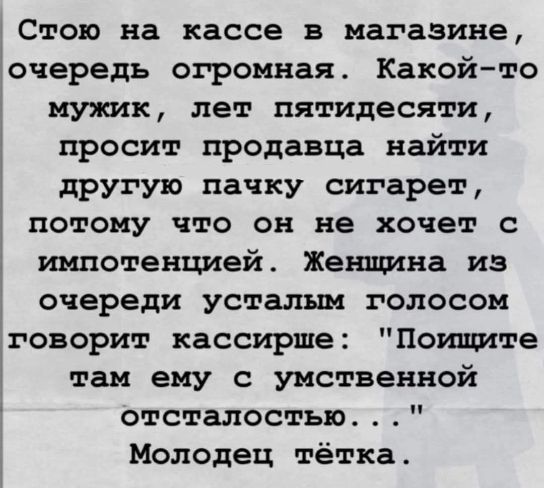Стою на кассе в магазине, очередь огромная. Какой-то мужик, лет пятидесяти, просит продавца найти другую пачку сигарет, потому что он не хочет с импотенцией. Женщина из очереди усталым голосом говорит кассирше: 