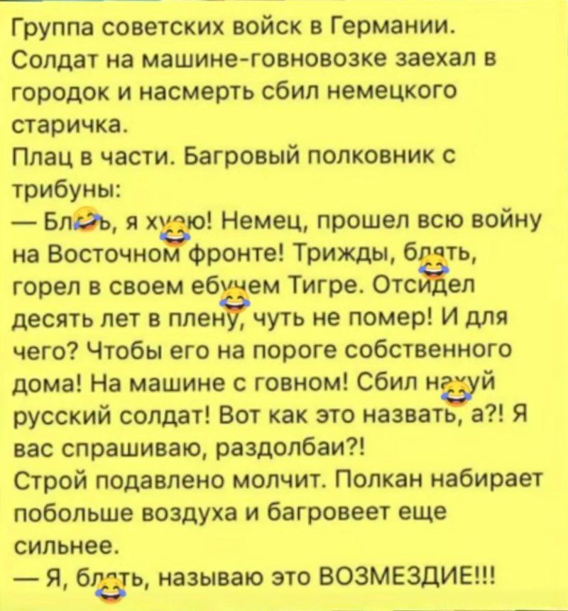 Группа советских войск в Германии. Солдат на машине-гovnoвозе заехал в городок и насмерть сбил немецкого старичка. Плац в части. Багровый полковник с трубою:
— Бля, я ху*ю! Немец, прошел всю войну на Восточном фронте! Трижды, блядь, горел в своем ебучем Тигре. Отсидел десять лет в плену, чуть не помер! И для чего? Чтобы его на пороге собственном дома! На машине с дoвном! Сбил нужный русский солдат! Вот как это назвать, а?! Я спрашиваю, разбодял! Строй политруков молчит. Полкан набирает воздух и багровеет сильнее. — Я, блядь, называю это ВОЗМЕЗДИЕ!!!