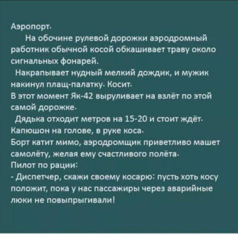 Аэропорт.
На обочные рулевой дорожки аэродромный работник обычной косой обкашивает траву около сигнальных фонарей.
Накрапливает нудный мелкий дождик, и мужик накинул плащ-палатку. Косит.
В этот момент Як-42 выруливает на взлёт по этой самой дорожке.
Дядька отходить метров на 15-20 и стоит ждёт.
Капюшон на голове, в руке коса.
Борт катит мимо, аэродромчик приветливо машет самолёту, желая ему счастливого полёта.
Пилот по рации:
- Диспетчер, скажи своему косарю: пусть хоть косу положит, пока у нас пассажиры через аварийные люки не повыныривали!