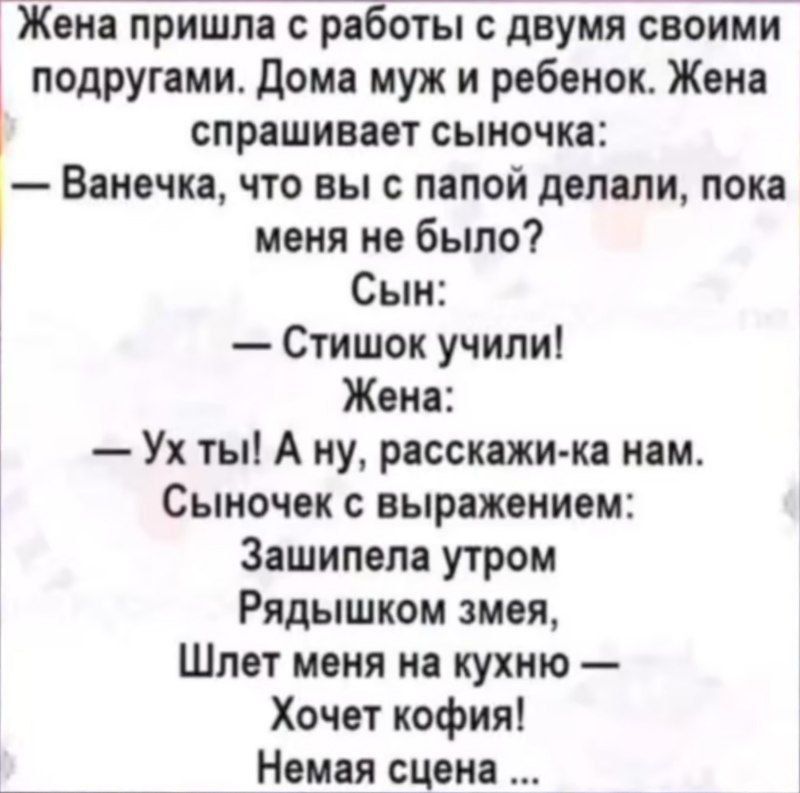 Жена пришла с работы с двумя своими подругами. Дома муж и ребенок. Жена спрашивает сыночка:
— Ванечка, что вы с папой делали, пока меня не было?
Сын:
— Стишок учили!
Жена:
— Ух ты! А ну, расскажи-ка нам.
Сыночек с выражением:
— Зашипела утром
Рядышком змея,
Шлет меня на кухню —
Хочет кофе!
Немая сцена ...