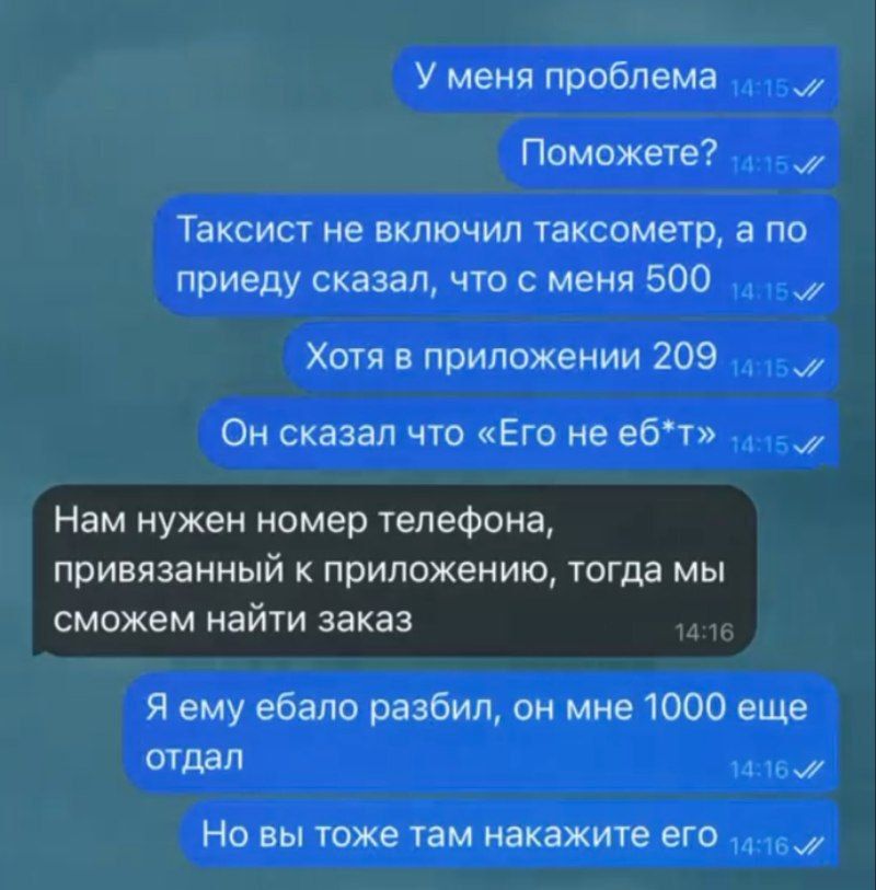 У меня проблема
Поможете?
Таксист не включил таксометр, а по приезду сказал, что с меня 500
Хотя в приложении 209
Он сказал что «Его не е**т»
Нам нужен номер телефона, привязанный к приложению, тогда мы сможем найти заказ
Я ему ебало разбил, он мне 1000 еще отдал
Но вы тоже там накажите его
