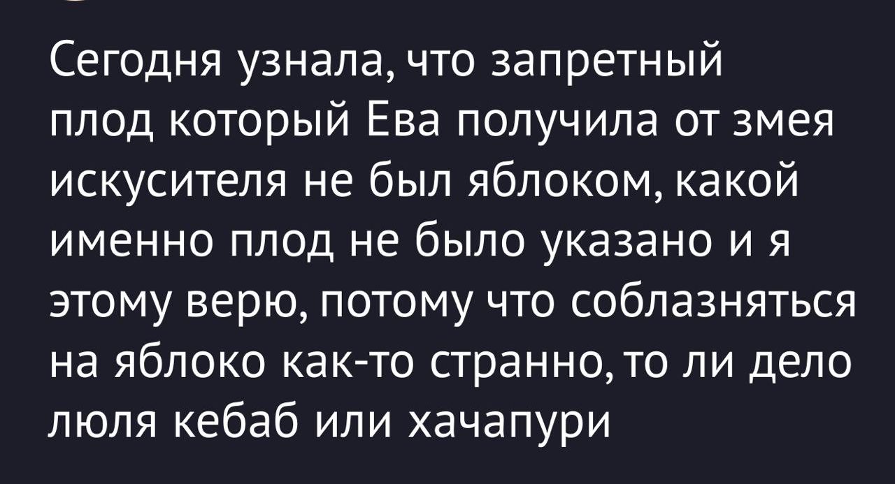 Сегодня узнала, что запретный плод который Ева получила от змея искушителя не был яблоком, какой именно плод не было указано и я этому верю, потому что соблазняться на яблоко как-то странно, то ли дело лаваш, кебаб или хачапури.