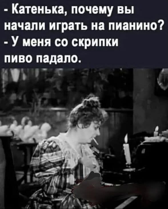 - Катенька, почему вы начали играть на пианино?  
- У меня со скрипки пиво падало.