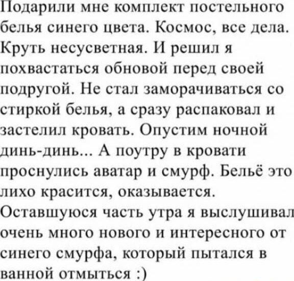 Подарили мне комплект постельного белья синего цвета. Космос, все дела. Круть несусветная. И решил я похвастаться обновной перед своей подругой. Не стал заморачиваться со стиркой белья, а сразу распаковал и застелил кровать. Опустим ночной дынь-дынь... А поутру в кровати проснулись аватар и смурф. Белё это лихо красится, оказывается. Оставшуюся часть утра я выслушивал очень много нового и интересного от синего смурфа, который пытался в ванной отмыться :)