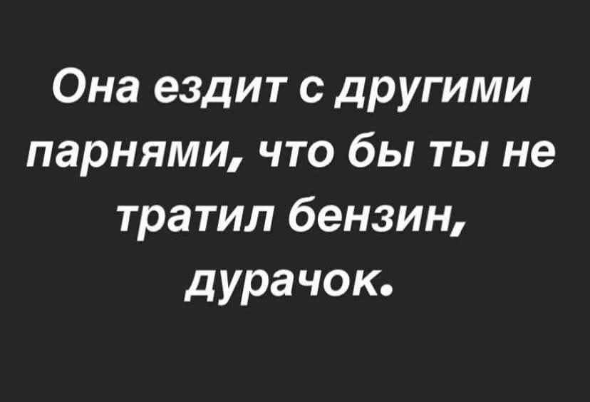 Она ездит с другими парнями, что бы ты не тратил бензин, дурачок.