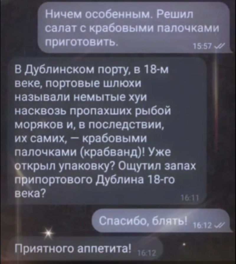 Ничем особенным. Решил салат с крабовыми палочками приготовить.

В Дублинском порту, в 18-м веке, портовые шлюхи называли немые хуй насвоз пропавших рыб моряков и, в последствии, их самих, — крабовыми палочками (крабванд)! Уже открыли упаковку? Ощутил запах припортового Дублина 18-го века?

Спасибо, блять!

Приятного аппетита!