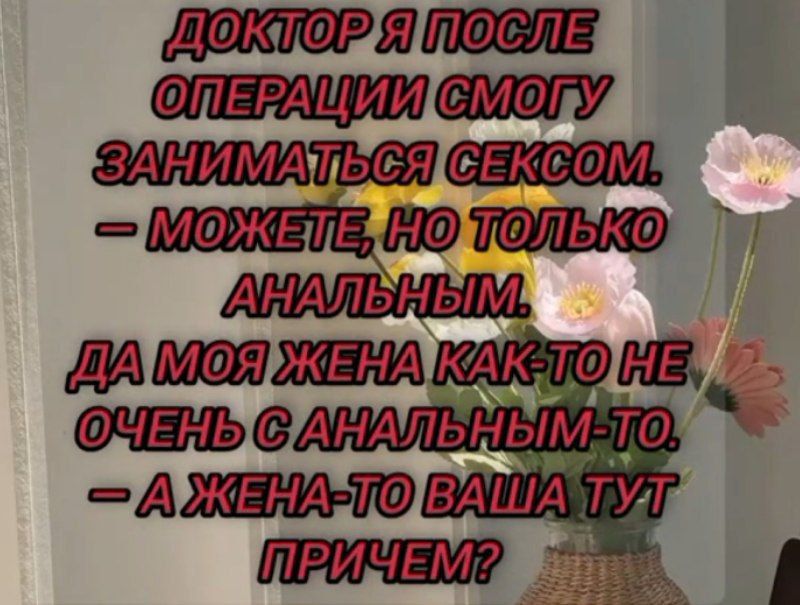 ДОКТОР Я ПОСЛЕ ОПЕРАЦИИ СМОГУ ЗАНИМАТЬСЯ СЕКСОМ.
— МОЖЕТЕ, НО ТОЛЬКО АНАЛЬНЫМ.
ДА МОЯ ЖЕНА КАК-ТО НЕ ОЧЕНЬ С АНАЛЬНЫМ-ТО.
— А ЖЕНА-ТО ВАША ТУТ ПРИЧЕМ?