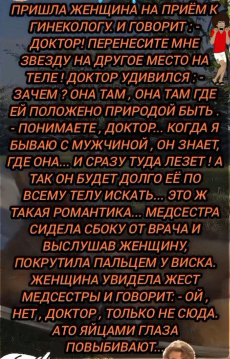 ПРИШЛА ЖЕНЩИНА НА ПРИЁМ К ГИНЕКОЛОГУ. И ГОВОРИТ : - ДОКТОР! ПЕРЕНЕСИТЕ МНЕ ЗВEЗДУ НА ДРУГОЕ МЕСТО НА ТЕЛЕ! ДОКТОР УДИВИЛСЯ: - ЗАЧЕМ? ОНА ТАМ, ОНА ТАМ ГДЕ ЕЙ ПОЛОЖЕНО ПРИРОДОЙ БЫТЬ - ПОНИМАЕТЕ, ДОКТОР.. КОГДА Я БЫВАЮ С МУЖЧИНОЙ, ОН ЗНАЕТ, ГДЕ ОНА... И СРАЗУ ТУДА ЛЕЗЕТ! А ТАК ОН БУДЕТ ДОЛГО ЕЁ ПО ВСЕМУ ТЕЛУ ИСКАТЬ... ЭТО Ж ТАКАЯ РОМАНТИКА... МЕДСЕСТРА СИДЕЛА СБКУ ОТ ВРАЧА И ВЫСЛУШАВ ЖЕНЩИНУ, ПОКРУТИЛА ПАЛЬЦЕМ У ВИСКА. ЖЕНЩИНА УВИДЕЛА ЖЕСТ МЕДСЕСТРЫ И ГОВОРИТ: - ОЙ, НЕТ, ДОКТОР, ТОЛЬКО НЕ СЮДА. АТО ЯЙЦАМИ ГЛАЗА ПОБЫВИВАЮТ...