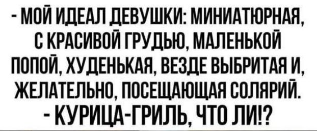 - МОЙ ИДЕАЛ ДЕВУШКИ: МИНИАТЮРНАЯ, С КРАСИВОЙ ГРУДЬЮ, МАЛЕНЬКИЙ ПОПОЙ, ХУДЕНЬКАЯ, ВЕЗДЕ ВЫБРИТАЯ И, ЖЕЛАТЕЛЬНО, ПОСЕЩАЮЩАЯ СОЛЯРИЙ.
- КУРИЦА-ГРИЛЬ, ЧТО ЛИ!?