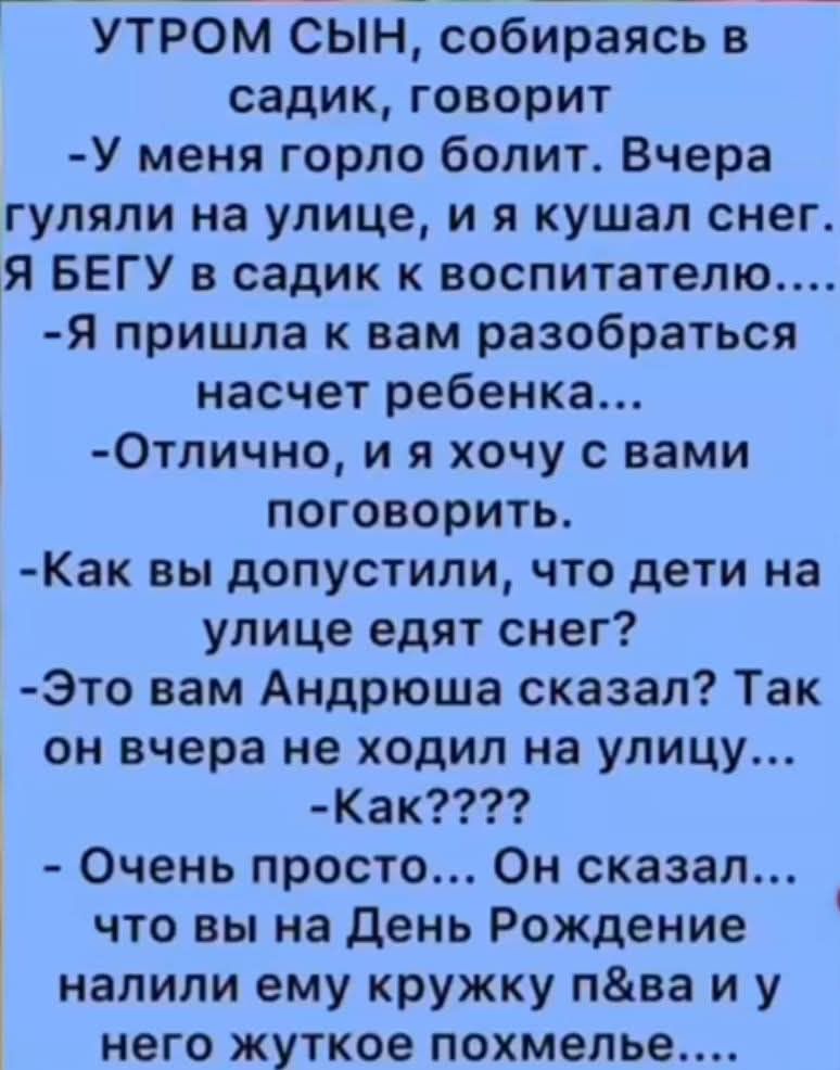 УТРОМ СЫН, собираясь в садик, говорит
- У меня горло болит. Вчера гуляли на улице, и я кушал снег.
Я БЕГУ в садик к воспитателю....
- Я пришла к вам разобраться насчет ребенка...
- Отлично, и я хочу с вами поговорить.
- Как вы допустили, что дети на улице едят снег?
- Это вам Андрюша сказал? Так он вчера не ходил на улицу...
- Как????
- Очень просто... Он сказал... что вы на День Рождения налили ему кружку пива и у него жесткое похмелье...