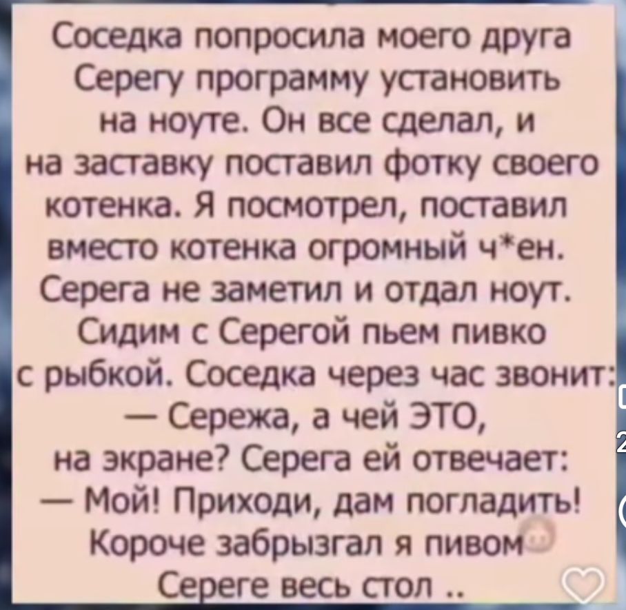 Соседка попросила моего друга Серегу программу установить на ноут. Он все сделал, и на заставку поставил фотку своего котенка. Я посмотрел, поставил вместо котенка огромный ч*ен. Серега не заметил и отдал ноут. Сидим с Серегой пьем пивко с рыбкой. Соседка через час звонит: — Сережа, а чей ЭТО, на экране? Серега ей отвечает: — Мой! Приходи, дам погладить! Короче забрызгался пивом. Сереге весь стол ..
