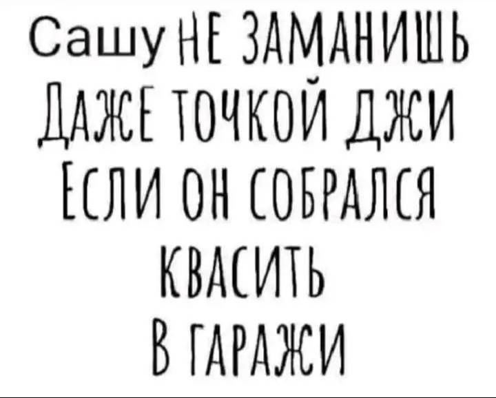 Сашу НЕ ЗАМАНИШЬ
ДАЖЕ ТОЧКОЙ ДЖИ
ЕСЛИ ОН СОБРАЛСЯ
КВАСИТЬ
В ГАРАЖИ