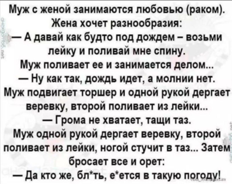 Муж с женой занимаются любовью (раком).
Жена хочет разнообразия:
— А давай как будто под дождем — возьми лейку и поливай мне спину...
Муж поливает ее и занимается делом...
— Ну как так, дождь идет, а молнии нет.
Муж подвигает торшер и одной рукой дергает веревку, второй поливает из лейки...
— Грома не хватает, тащи таз.
Муж одной рукой дергает веревку, второй поливает из лейки, ногой стучит в таз... Затем бросает все и орет:
— Да кто же, блядь, е*ется в такую погоду!
