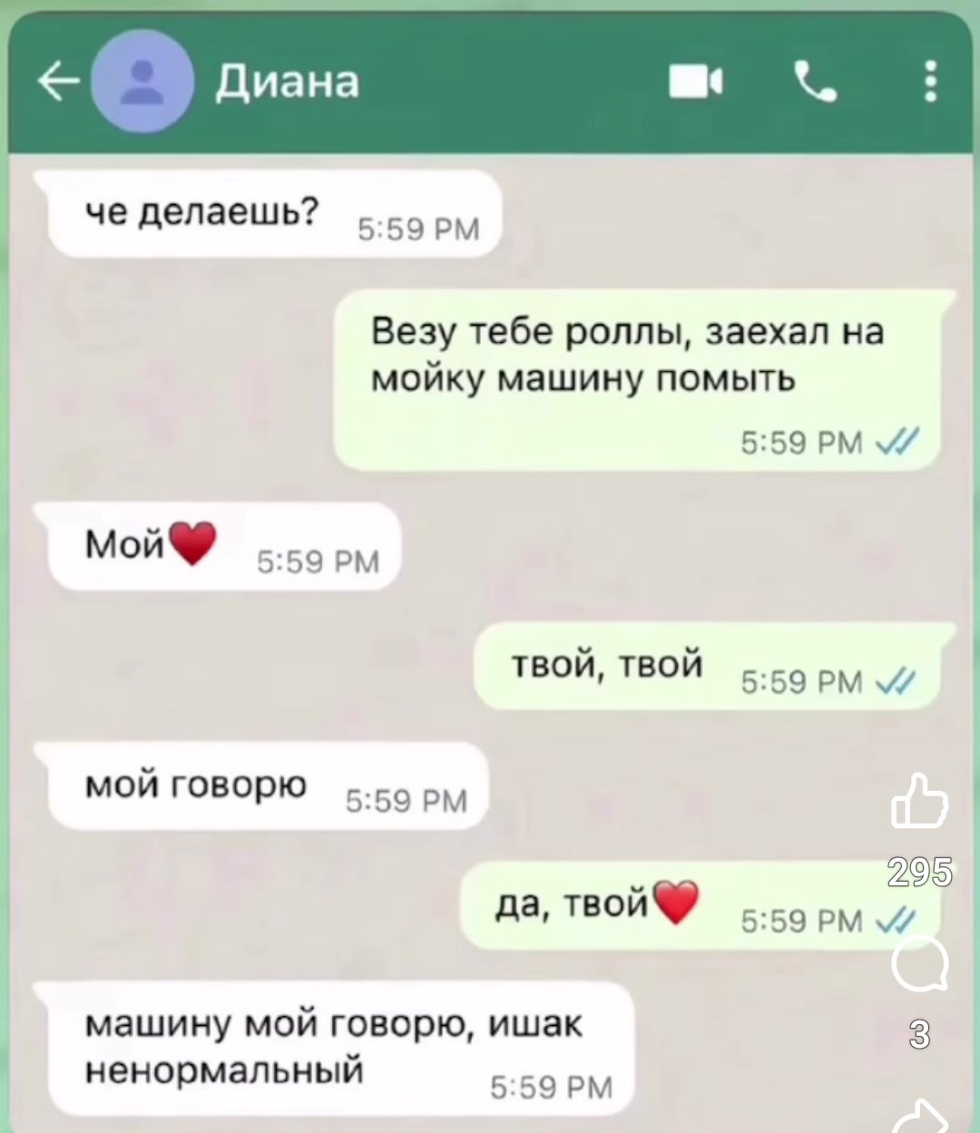 че делаешь?

Везу тебе роллы, заехал на мою машину помыть

Мой❤️

твой, твой

мой говорю

да, твой❤️

машину мой говорю, ишак ненормальный