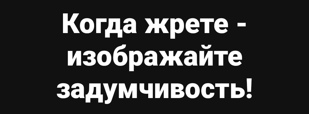 Когда жрете - изображайте задумчивость!