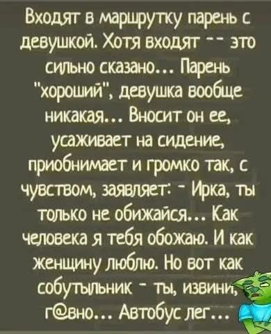 Входят в маршрутку парень с девушкой. Хотя входят – это сильно сказано... Парень 'хороший', девушка вообще никакая... Вносит он ее, усаживает на сидение, приобнимает и громко так, с чувством, заявляет: 'Ирка, ты только не обижайся... Как человека я тебя обожаю. И как женщину люблю. Но вот как собутыльник - ты, извини, г@вно... Автобус лег...