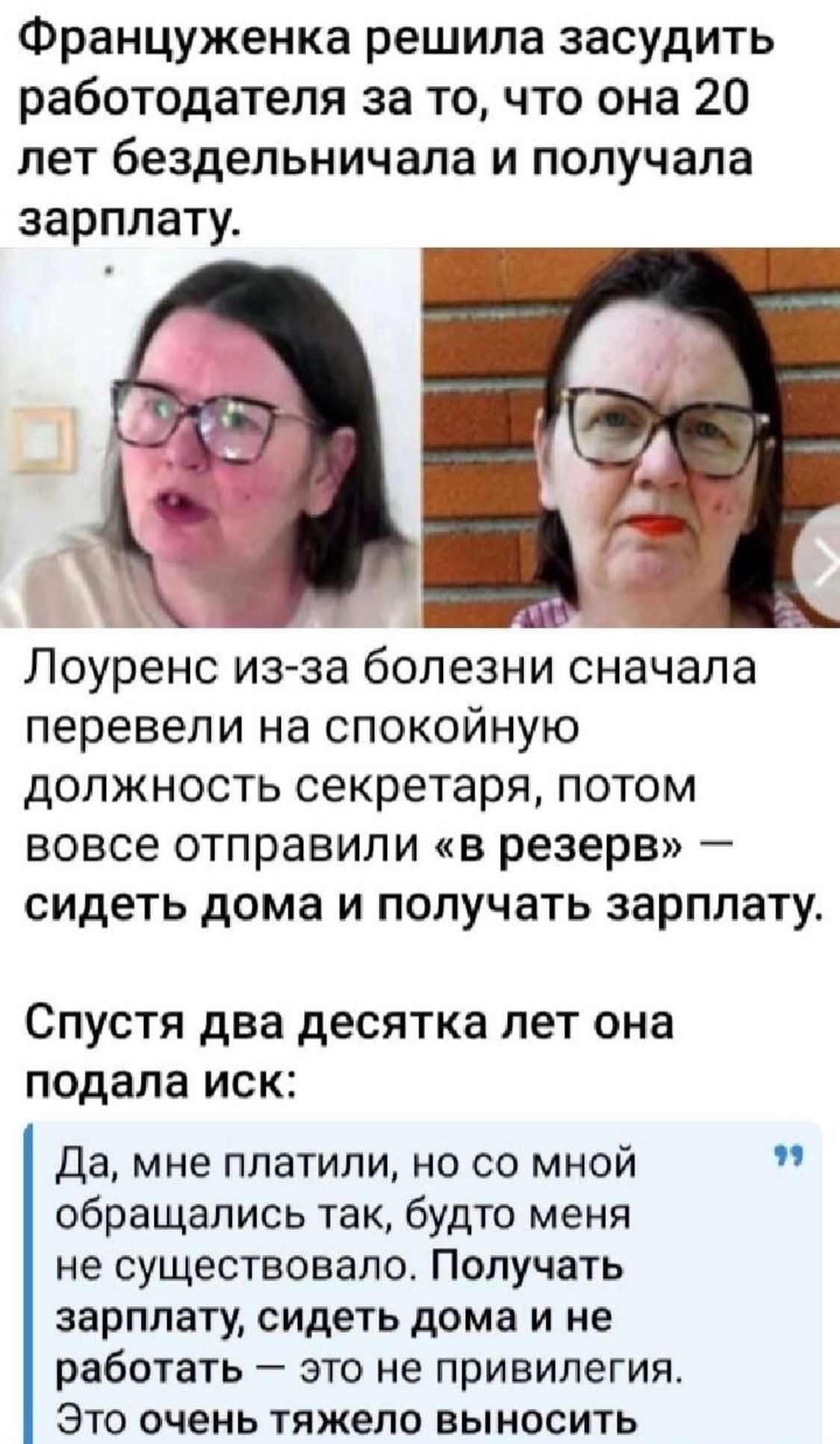 Француженка решила засудить работодателя за то, что она 20 лет бездельничала и получала зарплату.
Лоуренс из-за болезни сначала перевели на спокойную должность секретаря, потом вовсе отправили «в резерв» — сидеть дома и получать зарплату.
Спустя два десятка лет она подала иск:
Да, мне платили, но со мной обращались так, будто меня не существовало. Получать зарплату, сидеть дома и не работать — это не привилегия. Это очень тяжело вынести.
