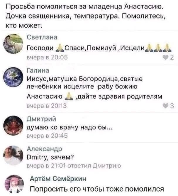 Просьба помолиться за младенца Анастасию. Дочка священника, температура. Помолитесь, кто может.
Светлана
Господи 🙏🏼Спаси, Помилуй, Исцели🙏🏼
Галина
Иисус, матушка Богородица, святые лечебники, исцелите рабу божию Анастасию 🙏🏼дайте здравия родителям
Дмитрий
думаю, ко врачу надо бы..
Александр
Dmitry, зачем?
Артём Семёркин
Попросить его, чтобы тоже помолился.