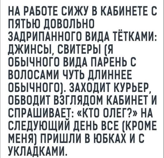 НА РАБОТЕ СИЖУ В КАБИНЕТЕ С ПЯТЬЮ ДОВОЛЬНО ЗАДРИПАННОГО ВИДА ТЁТКАМИ: ДЖИНСЫ, СВИТЕРЫ (Я ОБЫЧНОГО ВИДА ПАРЕНЬ С ВОЛОСАМИ ЧУТЬ ДЛИННЕЕ ОБЫЧНОГО). ЗАХОДИТ КУРЬЕР, ОБВОДИТ ВЗГЛЯДОМ КАБИНЕТ И СПРАШИВАЕТ: «КТО ОЛЕГ?» НА СЛЕДУЮЩИЙ ДЕНЬ ВСЕ (КРОМЕ МЕНЯ) ПРИШЛИ В ЮБКАХ И С УКЛАДКАМИ.