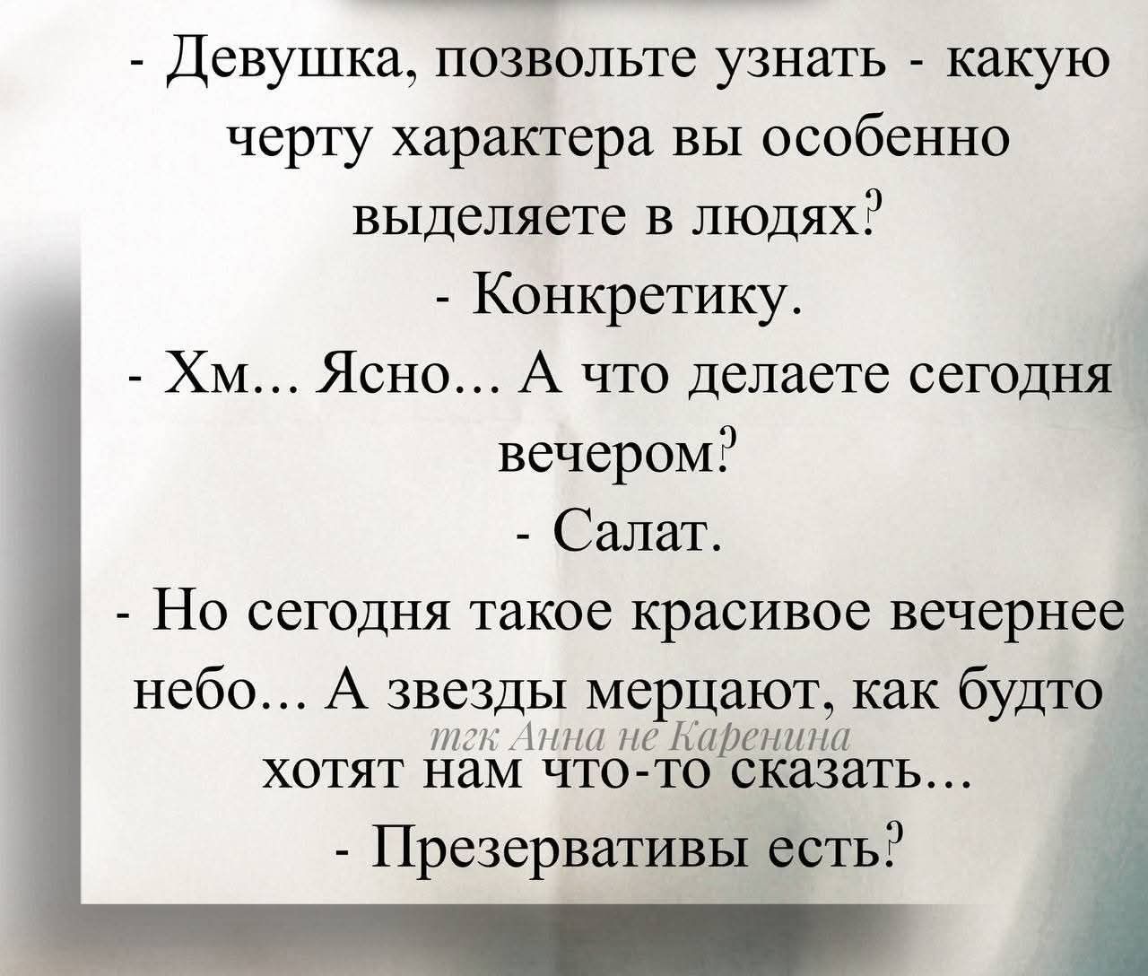 Девушка, позвольте узнать - какую черту характера вы особенно выделяете в людях? - Конкретику.
- Хм... Ясно... А что делаете сегодня вечером?
- Салат.
- Но сегодня такое красивое вечернее небо... А звезды мерцают, как будто хотят нам что-то сказать...
- Презервативы есть?
