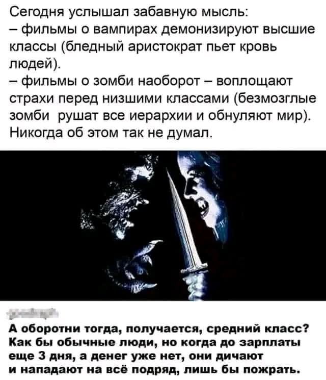 Сегодня услышал забавную мысль:
– фильмы о вампирах демонизируют высшие классы (бледный аристократ пьет кровь людей).
– фильмы о зомби наоборот – воплощают страхи перед низшими классами (безмозглые зомби рушат все иерархии и обнуляют мир).
Никогда об этом так не думал.

А оборотни тогда, получается, средний класс? Как бы обычные люди, но когда до зарплаты еще 3 дня, а денег уже нет, они жмутся и нападают на всё подряд, лишь бы пожрать.