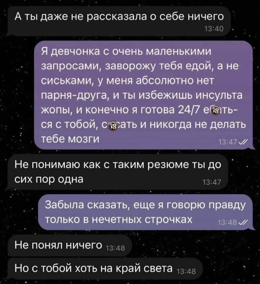 А ты даже не рассказала о себе ничего

Я девчонка с очень маленькими запросами, заворожу тебя едой, а не сиськами, у меня абсолютно нет парня-друга, и ты избежишь инсульта жопы, и конечно я готова 24/7 ебаться с тобой, создать никогда не делать тебе мозги 

Не понимаем как с таким резюме ты до сих пор одна

Забыла сказать, еще я говорю правду только в нечетных строчках

Не понял ничего

Не с тобой хоть на край света