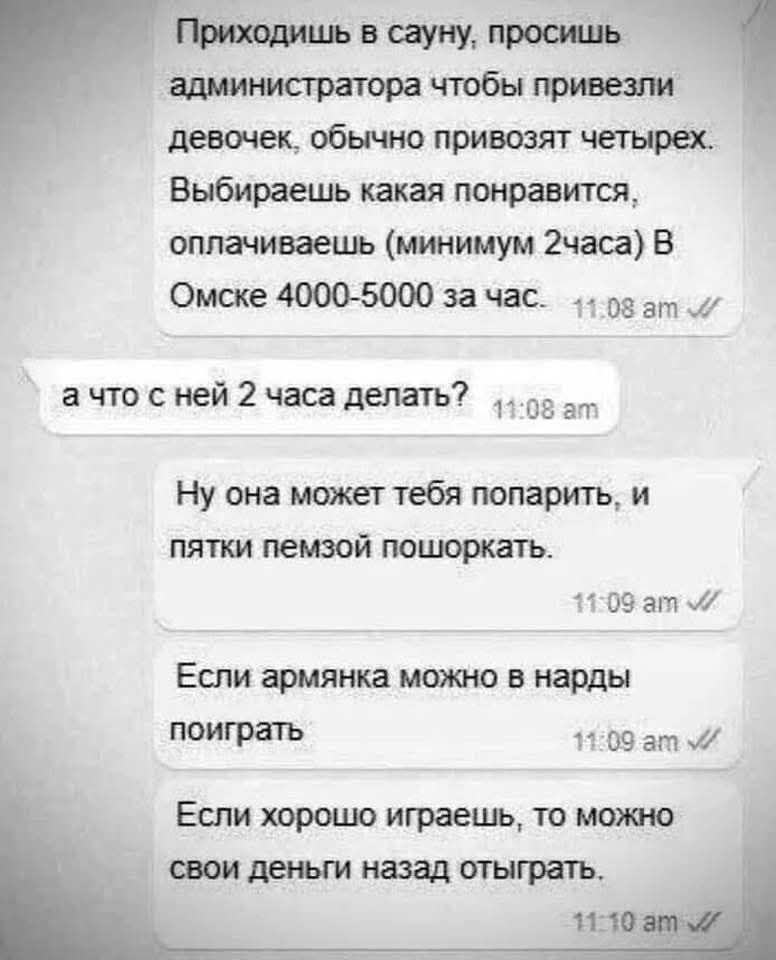 Приходишь в сауну, просишь администратора чтобы привезли девочек, обычно привозят четырёх. Выбираешь какая понравится, оплачиваешь (минимум 2 часа) В Омске 4000-5000 за час.

а что с ней 2 часа делать?

Ну она может тебя попарить, и пятки пемзой пошоркать.

Если армянка, можно в нарды поиграть.

Если хорошо играешь, то можно свои деньги назад отыграть.