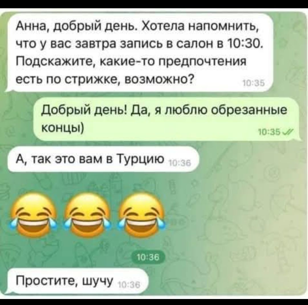 Анна, добрый день. Хотела напомнить, что у вас завтра запись в салон в 10:30. Подскажите, какие-то предпочтения есть по стрижке, возможно?
Добрый день! Да, я люблю обрезанные концы) А, так это вам в Турцию 😂😂😂 Простите, шучу