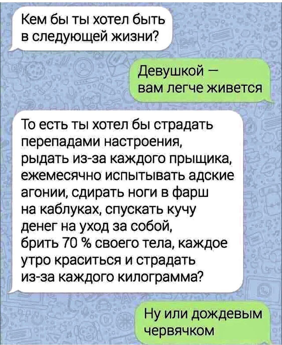 Кем бы ты хотел быть в следующей жизни?

Девушкой — вам легче живётся

То есть ты хотел бы страдать перепадами настроения, рыдать из-за каждого прыщика, ежемесячно испытывать адские агонии, сдирать ноги в фарс на каблуках, спускать кучу денег на уход за собой, брить 70 % своего тела, каждое утро краситься и страдать из-за каждого килограмма?

Ну или дождевым червяком.