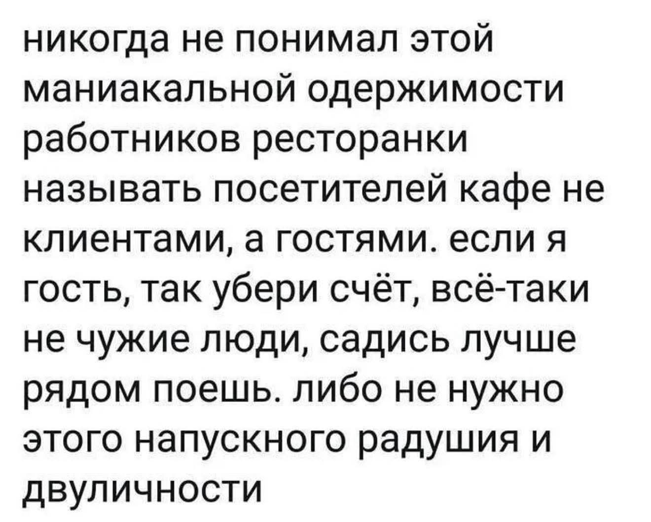 никогда не понимал этой маньякальной одержимости работников ресторанки называть посетителей кафе не клиентами, а гостями. если я гость, так убери счёт, всё-таки не чужие люди, садись лучше рядом поешь. либо не нужно этого напускного радушия и двойничности