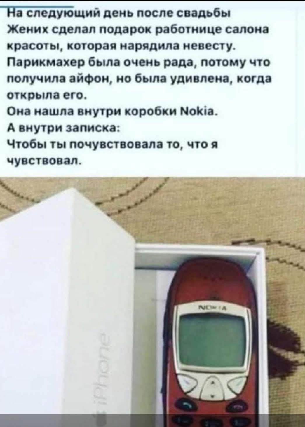 На следующий день после свадьбы
Жених сделал подарок работнице салона
красоты, которая наряжала невесту.
Парикмахер была очень рада, потому что
получила айфон, но была удивлена, когда
открыла его.
Она нашла внутри коробки Nokia.
А внутри записка:
Чтобы ты почувствовала то, что я
чувствовал.