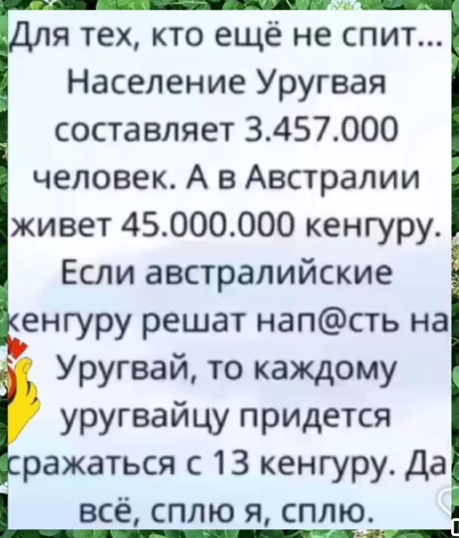 Для тех, кто ещё не спит... Население Уругвая составляет 3.457.000 человек. А в Австралии живет 45.000.000 кенгуру. Если австралийские кенгуру решат напасть на Уругвай, то каждому уругвайцу придется сражаться с 13 кенгуру. Да всё, сплю я, сплю.