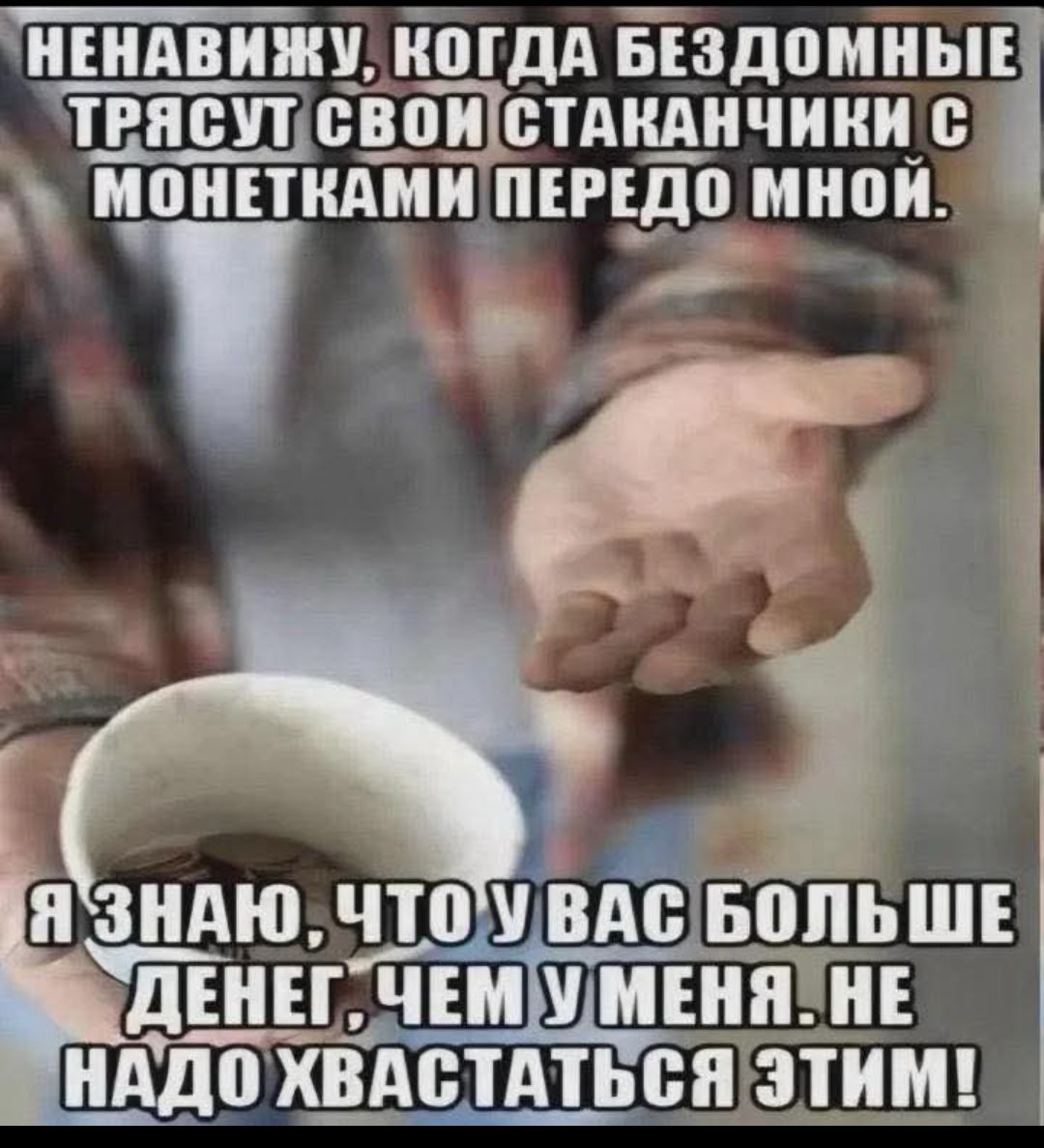 НЕНАВИЖУ, КОГДА БЕЗДОМНЫЕ ТЯСУТ СВОИ СТАКАНЧИКИ С МОНЕТКАМИ ПЕРЕДО МНОЙ.
Я ЗНАЮ, ЧТО У ВАС БОЛЬШЕ ДЕНЕГ, ЧЕМ У МЕНЯ. НЕ НУДО ХВАСТАТЬСЯ ЭТИМ!