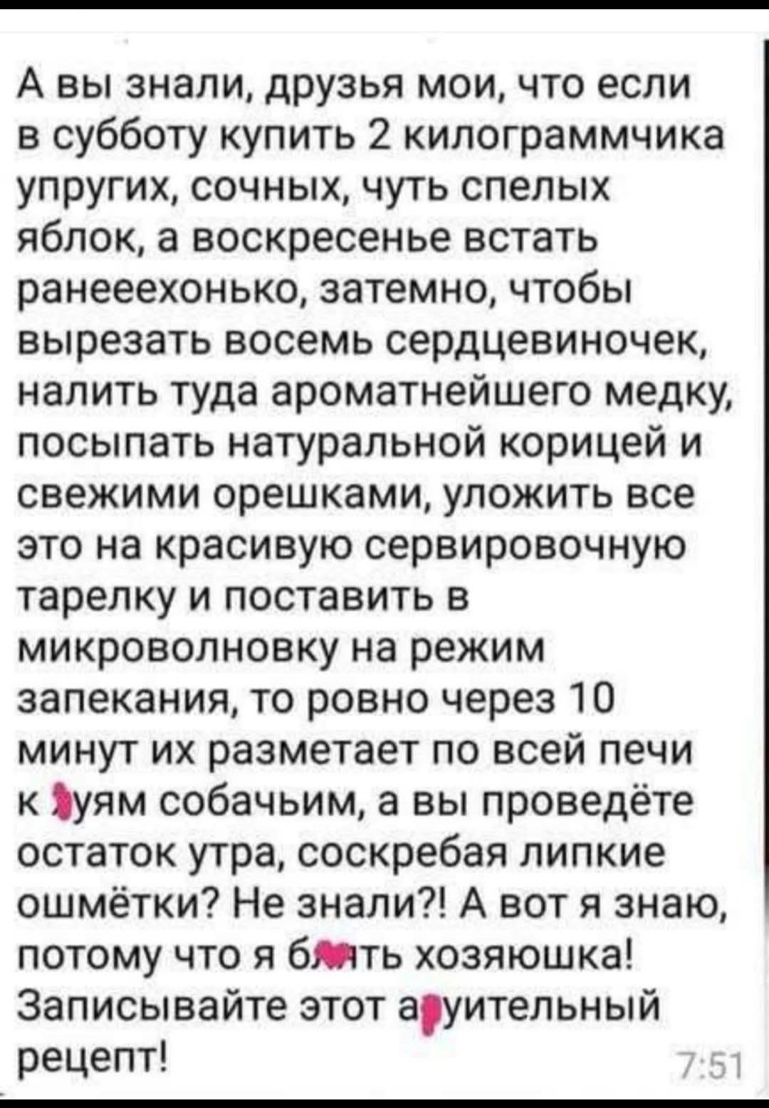 А вы знали, друзья мои, что если в субботу купить 2 килограммчика упругих, сочных, чуть спелых яблок, а воскресенье встать ранеехонько, затемно, чтобы вырезать восемь сердцевиночек, налить туда ароматнейшего медку, посыпать натуральной корицей и свежими орешками, уложить все это на красивую сервировочную тарелку и поставить в микроволновку на режим запекания, то ровно через 10 минут их размечает по всей печи к🐶ям собачьим, а вы проведёте остаток утра, соскрабливая липкие ошмётки? Не знали? А вот я знаю, потому что я б... хозяюшка! Записывайте этот а🐻ительный рецепт!