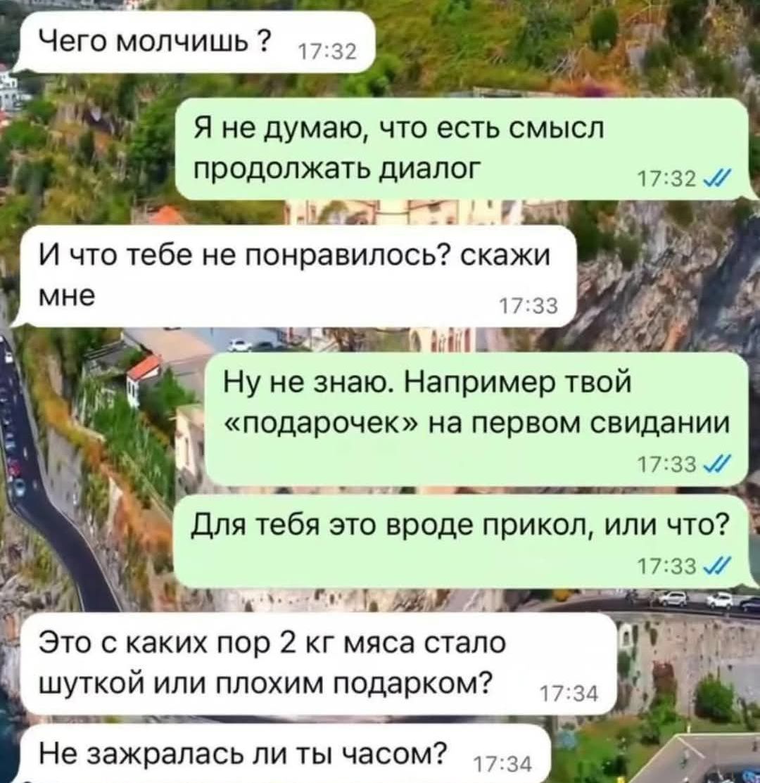 Чего молчишь ?
Я не думаю, что есть смысл продолжать диалог
И что тебе не понравилось? скажи мне
Ну не знаю. Например твой «подарочек» на первом свидании
Для тебя это вроде прикол, или что?
Это с каких пор 2 кг мяса стало штукой или плохим подарком?
Не зажралась ли ты часом?