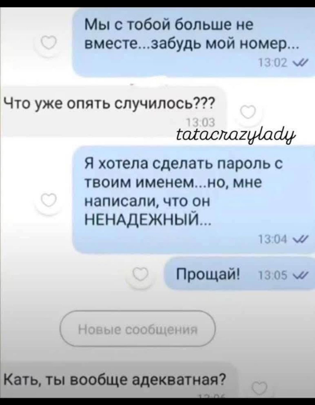 Мы с тобой больше не вместе...забудь мой номер...
Что уже опять случилось???
Я хотела сделать пароль с твоим именем...но, мне написали, что он НЕНАДЕЖНЫЙ...
Прощай!
Катя, ты вообще адекватная?