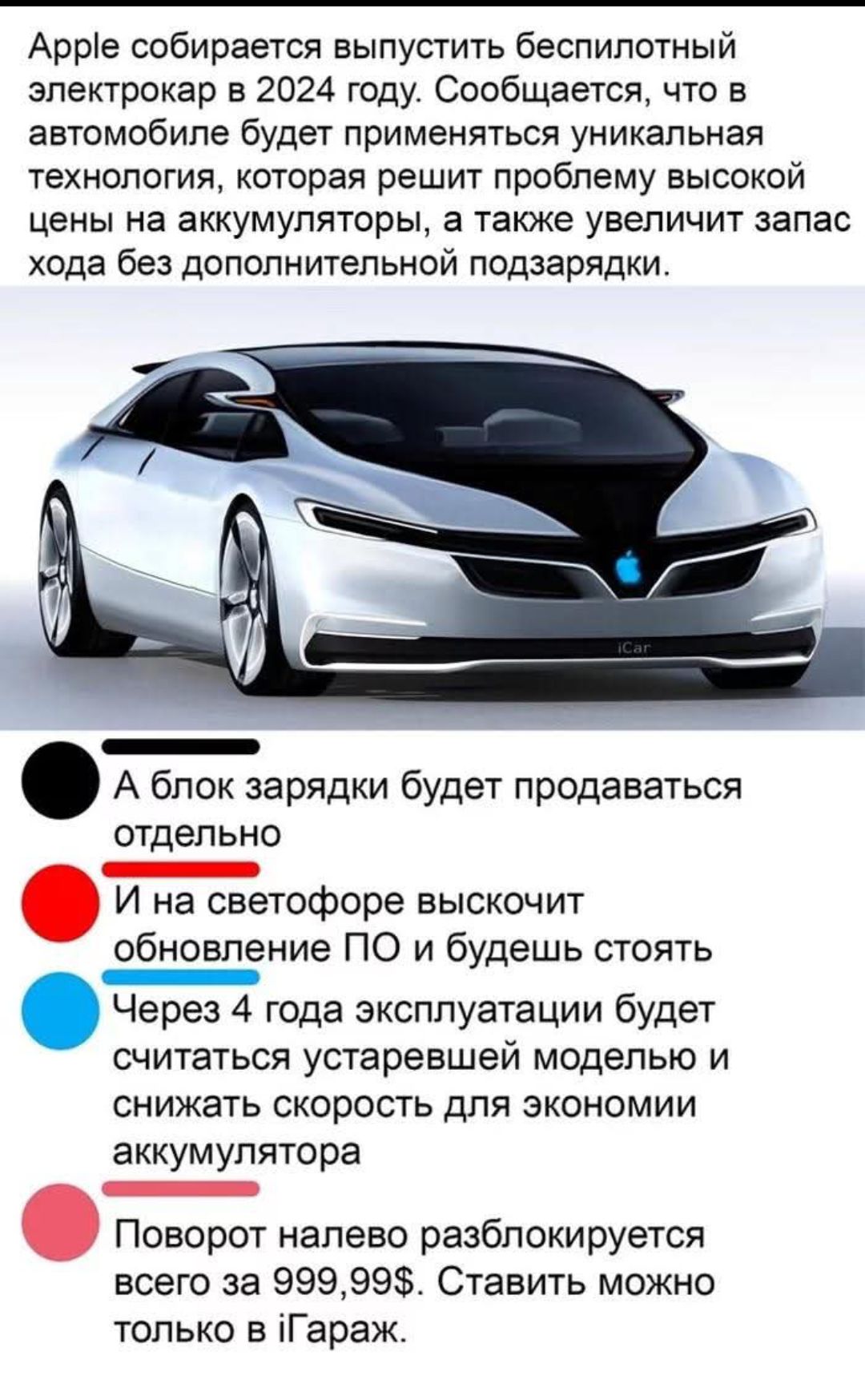Apple собирается выпустить беспилотный электрокар в 2024 году. Сообщается, что в автомобиле будет применяться уникальная технология, которая решит проблему высокой цены на аккумуляторы, а также увеличит запас хода без дополнительной подзарядки.

А блок зарядки будет продаваться отдельно
И на светофоре высветит обновление ПО и будешь стоять
Через 4 года эксплуатации будет считаться устаревшей моделью и снижать скорость для экономии аккумулятора
Поворот налево разблокируется всего за 999,99$. Ставить можно только в iГараж.
