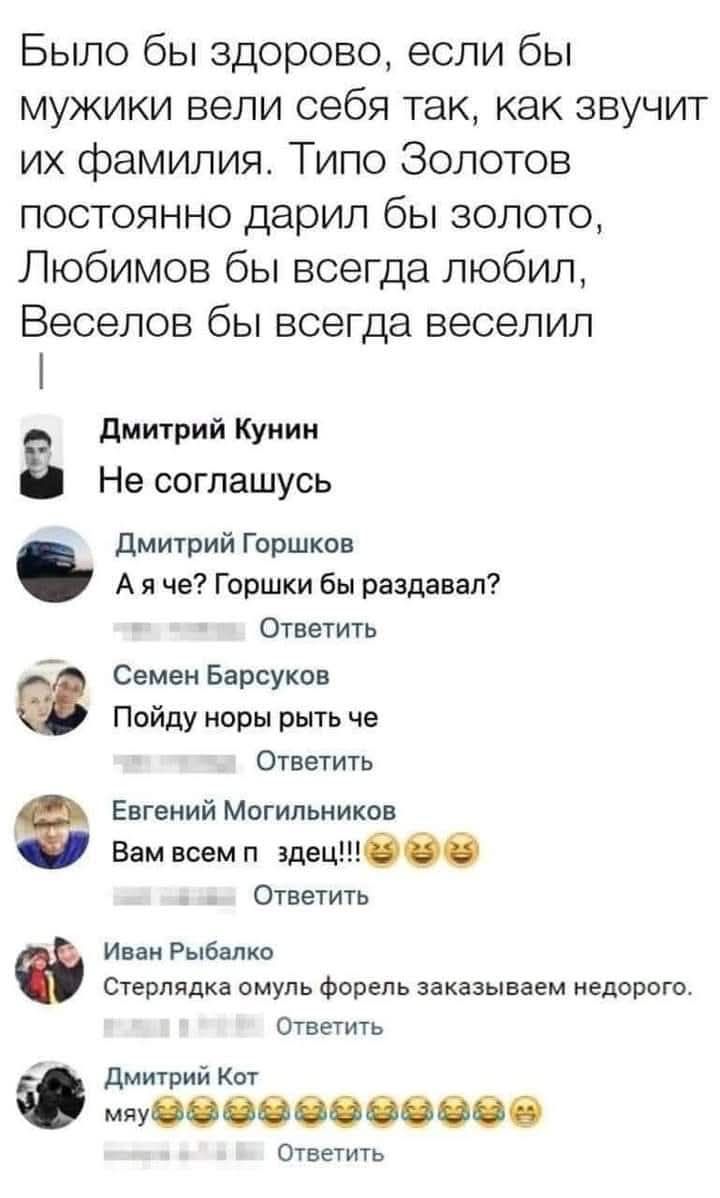 Было бы здорово, если бы мужики вели себя так, как звучит их фамилия. Типа Золотин постоянно дарил бы золото, Любимов бы всегда любил, Веселов бы всегда веселил.

Дмитрий Кунин
Не согласен.
Дмитрий Горошков
А я че? Горошки бы раздавал?
Семен Барсуков
Пойду норы рыть че.
Евгений Могильников
Вам всем п здец!!!
Иван Рыбалко
Стералька омуль форель заказываем недорого.
Дмитрий Кот
мяу