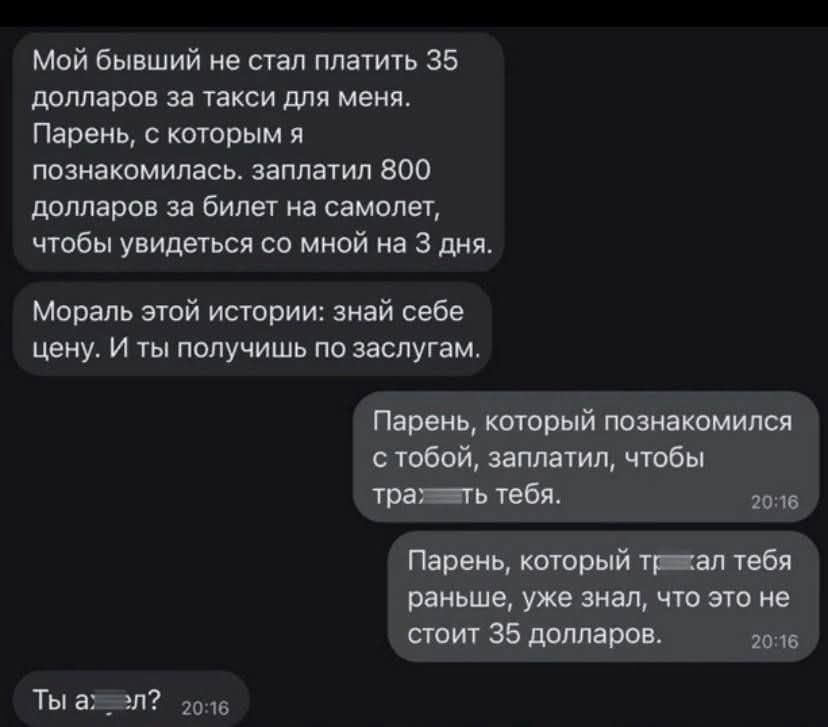 Мой бывший не стал платить 35 долларов за такси для меня:
Парень, с которым я познакомилась, заплатил 800 долларов за билет на самолет, чтобы увидеться со мной на 3 дня.

Мораль этой истории: знай себе цену. И ты получишь по заслугам.

Парень, который познакомился с тобой, заплатил, чтобы трат−т−т тебя.

Парень, который т−трал тебя раньше, уже знал, что это не стоит 35 долларов.

Ты а−л?