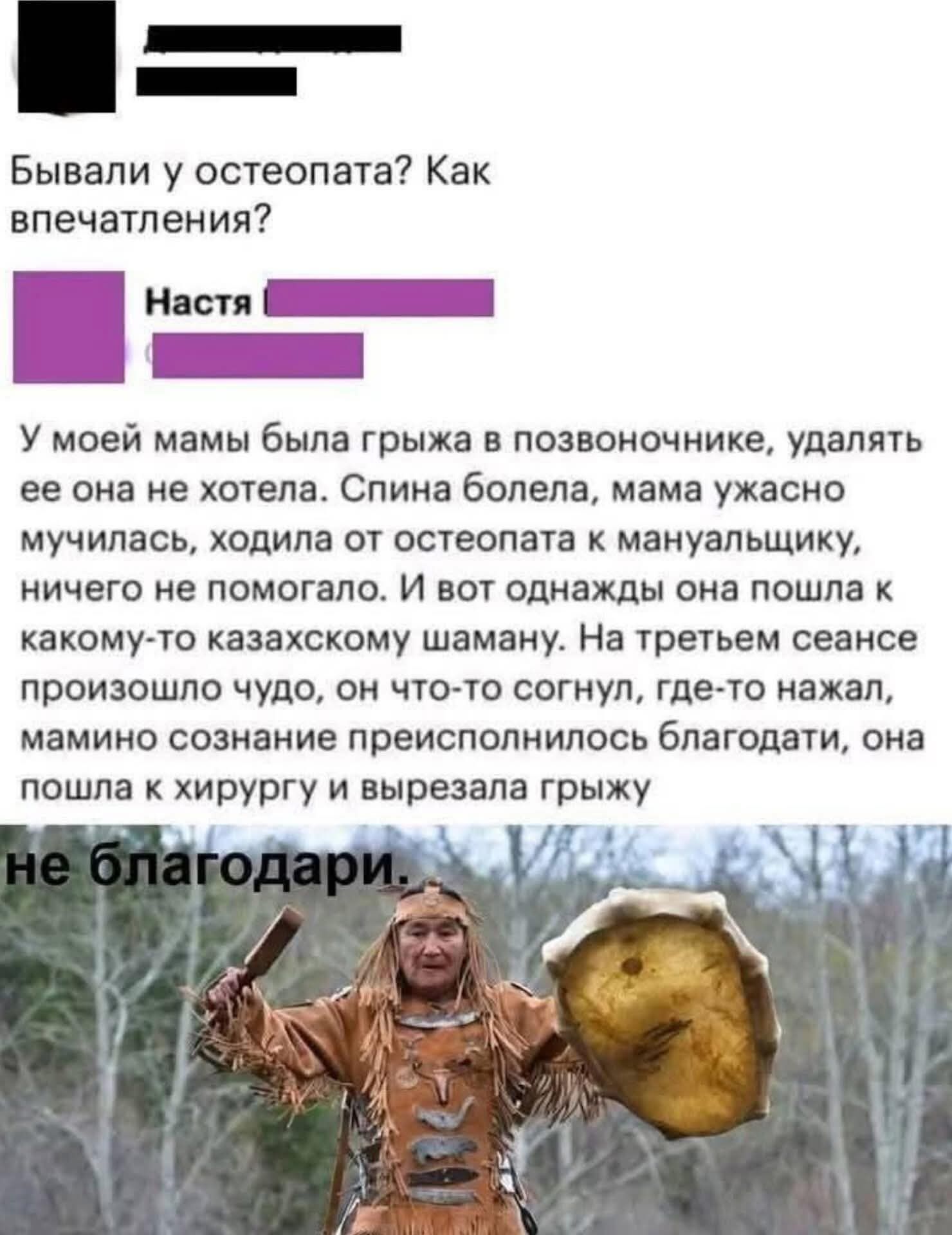 Бывали у остеопата? Как впечатления? У моей мамы была грыжа в позвоночнике, удалять ее она не хотела. Спина болела, мама ужасно мучилась, ходила от остеопата к мануальщику, ничего не помогало. И вот однажды она пошла к какому-то казахскому шаману. На третьем сеансе произошло чудо, он что-то сгонял, где-то нажал, мамино сознание преисполнилось благодати, она пошла к хирургу и вырезала грыжу. не благодари.