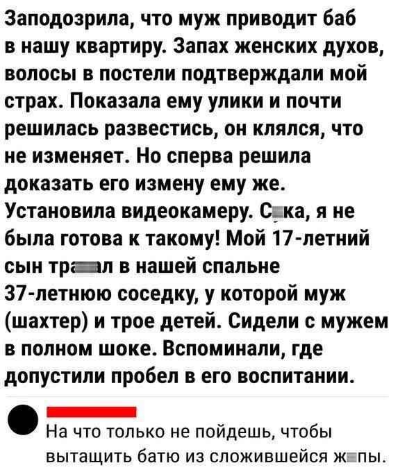 Заподозрила, что муж приводит баб в нашу квартиру. Запах женских духов, волосы в постели подтверждали мой страх. Показала ему улики и почти решилась развестись, он клялся, что не изменяет. Но сперва решила доказать его измену ему же. Установила видеокамеру. С***, я не была готова к такому! Мой 17-летний сын т****л в нашей спальне 37-летнюю соседку, у которой муж (шахтер) и трое детей. Сидели с мужем в полном шоке. Вспоминали, где допустили пробел в его воспитании.