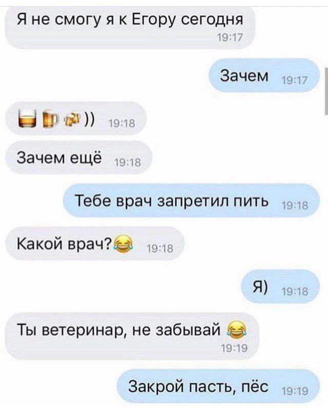 Я не смогу я к Егорy сегодня
Зачем
Зачем ещё
Тебе врач запретил пить
Какой врач?
Я)
Ты ветеринар, не забывай
Закрой пасть, пёс