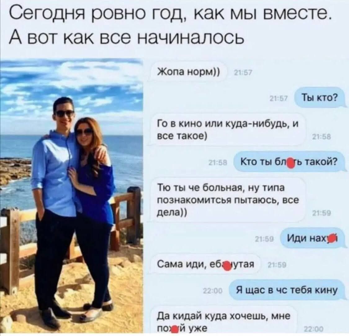 Сегодня ровно год, как мы вместе.
А вот как все начиналось

Жопа норм))

Ты кто?
Го в кино или куда-нибудь, и все такое)

Кто ты бляь такой?

То ты че больная, не типа познакомиться пытаюсь, все дела)

Иди нах

Сама иди, ебутя

Я щас к чел тебя кину

Да кидай куда хочешь, мне пофиг уже