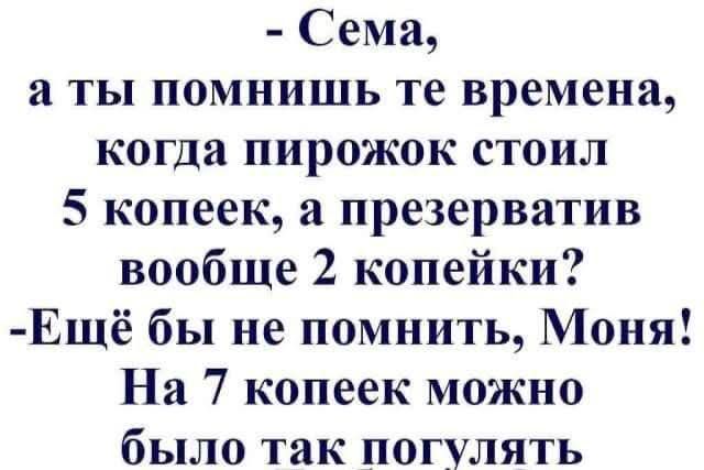 - Сема,
а ты помнишь те времена,
когда пирожок стоил
5 копеек, а презерватив
вообще 2 копейки?
- Ещё бы не помнить, Моня!
На 7 копеек можно
было так погулять.