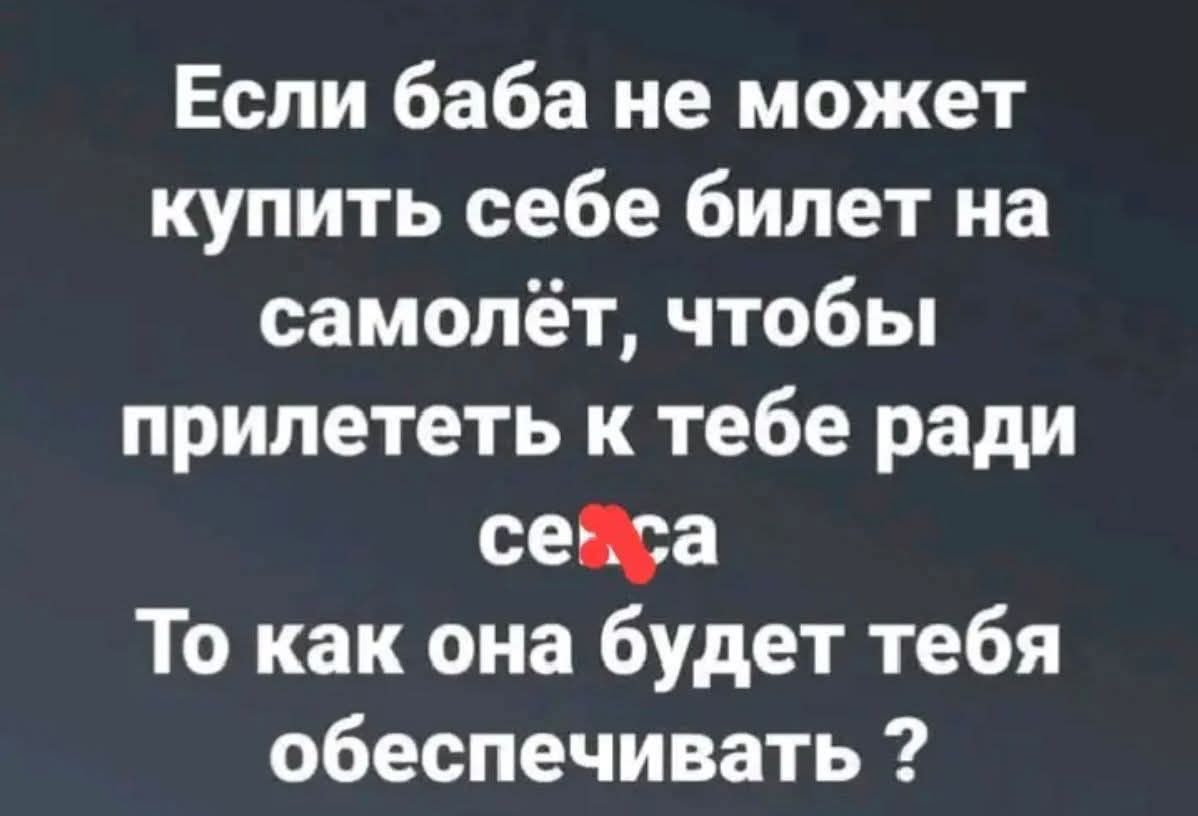 Если баба не может купить себе билет на самолёт, чтобы прилететь к тебе ради секса То как она будет тебя обеспечивать ?