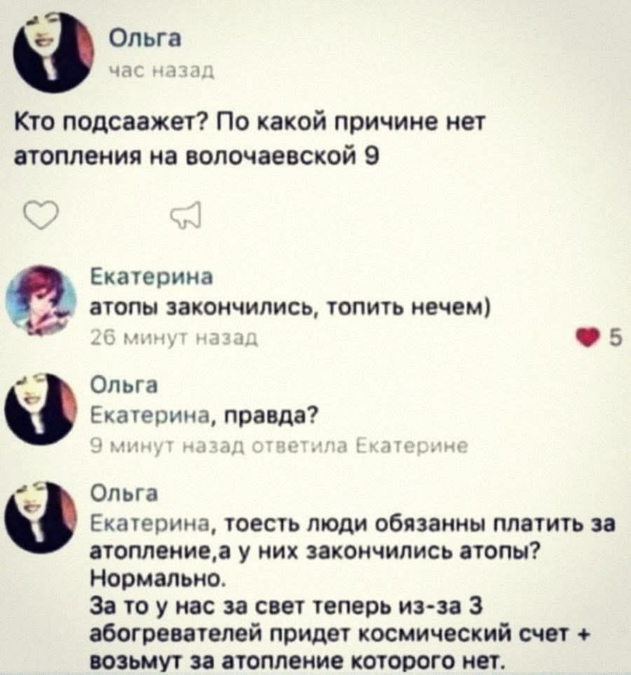 Ольга: Кто подскажет? По какой причине нет отопления на Волочаевской 9
Екатерина: атопы закончились, топить нечем)
Ольга: Екатерина, правда?
Екатерина: то есть люди обязаны платить за отопление, а у них закончились атопы? Нормально...
За то у нас за свет теперь из-за 3 абонентов придет космический счет & возьмут за отопление которого нет.