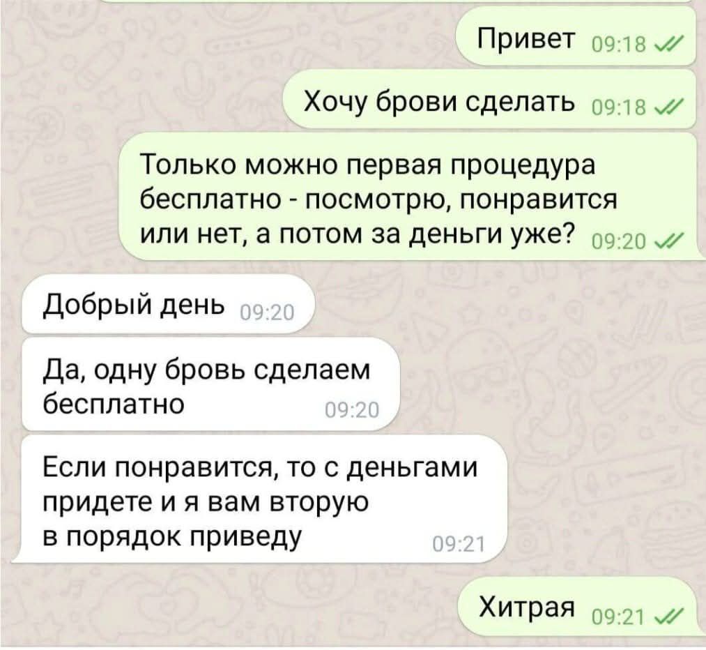Привет
Хочу брови сделать

Только можно первая процедура бесплатно - посмотрю, понравится или нет, а потом за деньги уже?

Добрый день
Да, одну бровь сделаем бесплатно

Если понравится, то с деньгами придете и я вам вторую в порядок приведу

Хитрая