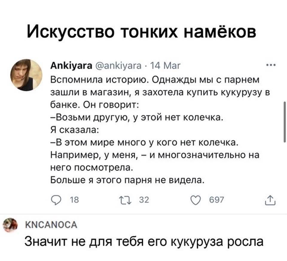 Искусство тонких намёков
Ankiyara @ankiyara · 14 Mar
Вспомнила историю. Однажды мы с парнем зашли в магазин, я захотела купить кукурузу в банке. Он говорит:
—Возьми другую, у этой нет колечка.
Я сказала:
—В этом мире много у кого нет колечка. Например, у меня, – и многоназначительно на него посмотрела.
Больше я этого парня не видела.

KNCANCA
Значит не для тебя его кукуруза росла